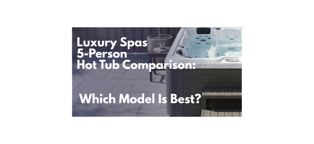 Luxury Spas 5-Person Hot Tub Comparison: Which Model Is Best?